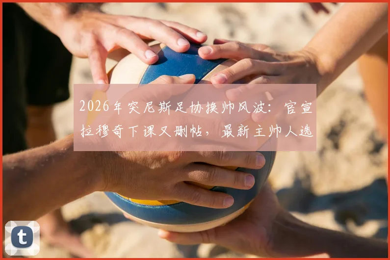 2026年突尼斯足协换帅风波：官宣拉穆奇下课又删帖，最新主帅人选与背后原因解读