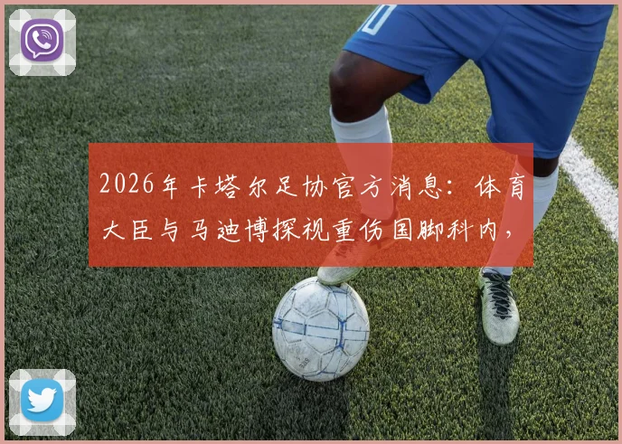2026年卡塔尔足协官方消息：体育大臣与马迪博探视重伤国脚科内，关注球员最新康复状况
