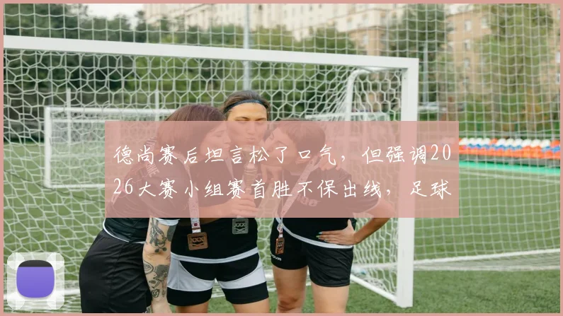 德尚赛后坦言松了口气，但强调2026大赛小组赛首胜不保出线，足球教练如何理性看待开门红