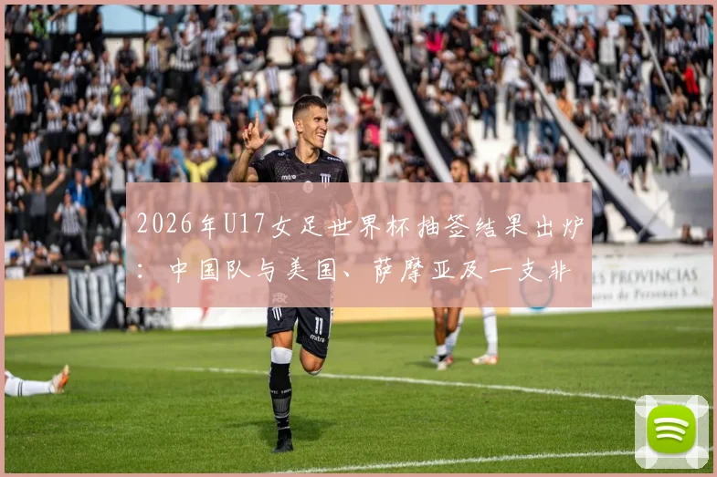 2026年U17女足世界杯抽签结果出炉：中国队与美国、萨摩亚及一支非洲球队同组，小组赛程及出线前景全面解读