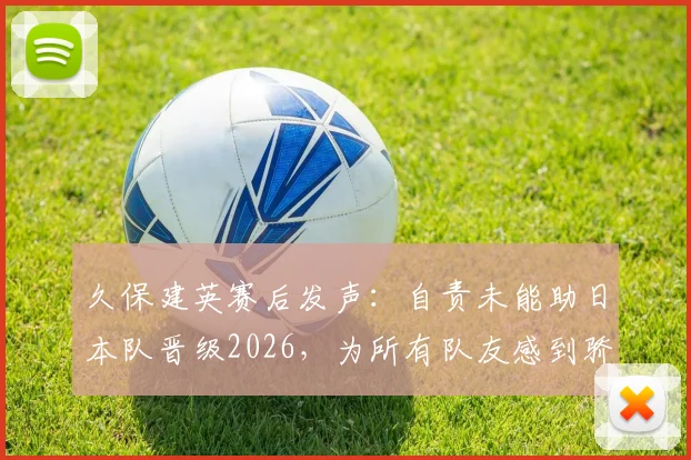 久保建英赛后发声：自责未能助日本队晋级2026，为所有队友感到骄傲，社媒原文一览