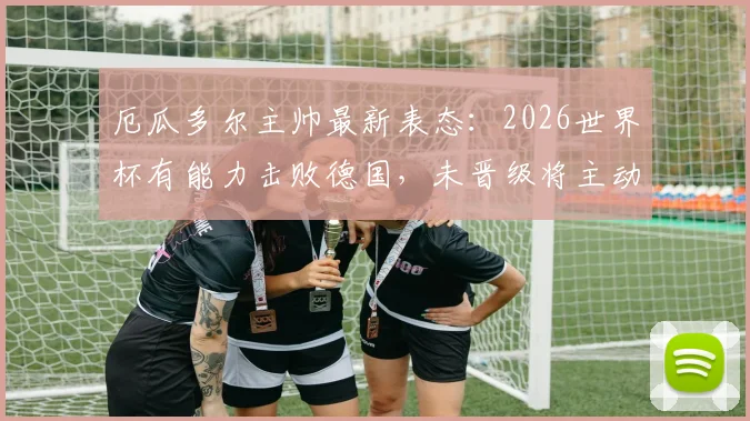 厄瓜多尔主帅最新表态：2026世界杯有能力击败德国，未晋级将主动请辞，球队前景与战术分析全解读