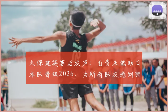 久保建英赛后发声：自责未能助日本队晋级2026，为所有队友感到骄傲，社媒原文一览
