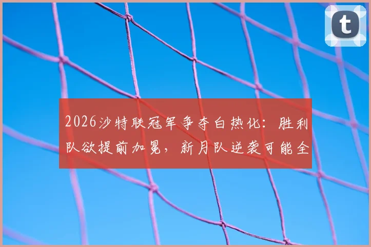 2026沙特联冠军争夺白热化：胜利队欲提前加冕，新月队逆袭可能全解析与实时积分榜