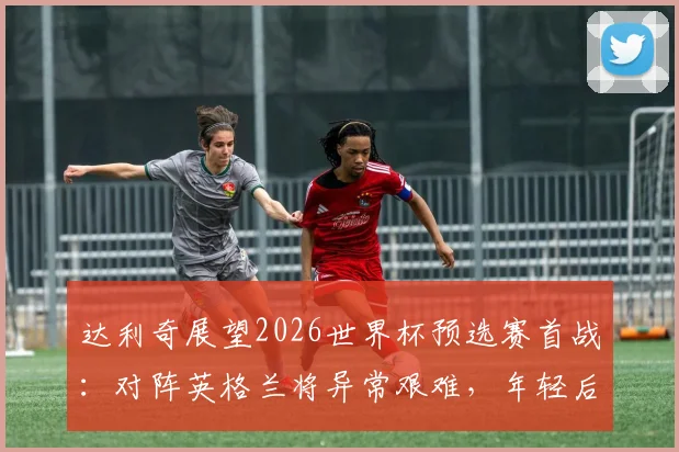 达利奇展望2026世界杯预选赛首战：对阵英格兰将异常艰难，年轻后卫武什科维奇被确立为克罗地亚未来核心