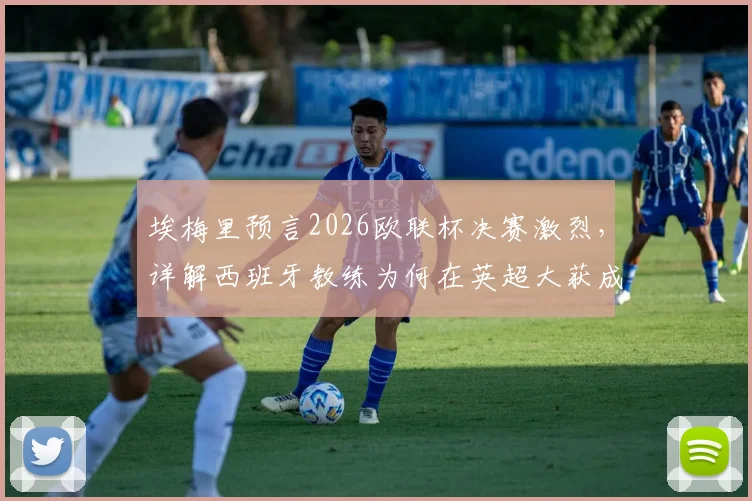 埃梅里预言2026欧联杯决赛激烈，详解西班牙教练为何在英超大获成功，阿斯顿维拉前景分析