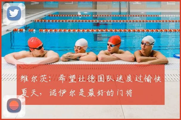 维尔茨：希望让德国队迷度过愉快夏天，诺伊尔是最好的门将