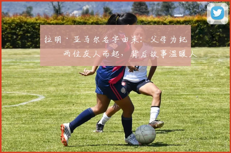 拉明·亚马尔名字由来：父母为纪念两位友人而起，背后故事温暖人心
