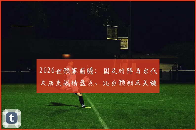2026世预赛前瞻：国足对阵马尔代夫历史战绩盘点、比分预测及关键球员分析