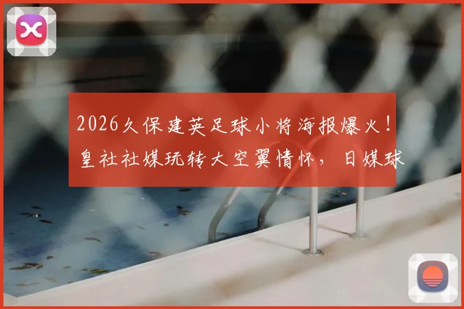 2026久保建英足球小将海报爆火！皇社社媒玩转大空翼情怀，日媒球迷热议盘点