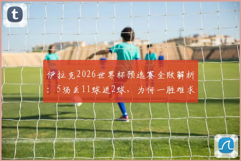 伊拉克2026世界杯预选赛全败解析：5场丢11球进2球，为何一胜难求？
