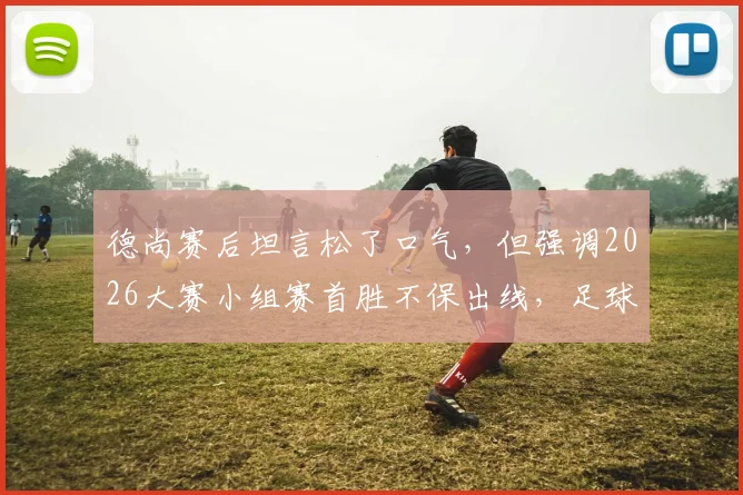 德尚赛后坦言松了口气,但强调2026大赛小组赛首胜不保出线,足球教练如何理性看待开门红