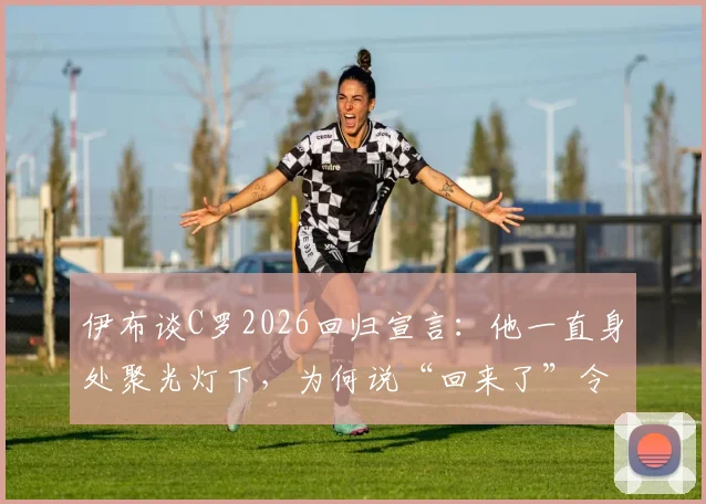 伊布谈C罗2026回归宣言:他一直身处聚光灯下,为何说“回来了”令人费解