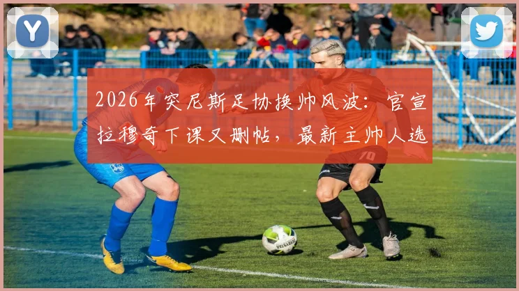 2026年突尼斯足协换帅风波：官宣拉穆奇下课又删帖，最新主帅人选与背后原因解读