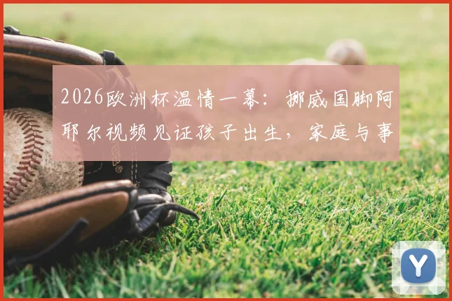 2026欧洲杯温情一幕：挪威国脚阿耶尔视频见证孩子出生，家庭与事业的平衡难题引热议