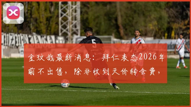 金玟哉最新消息：拜仁表态2026年前不出售，除非收到天价转会费，转会传闻解读