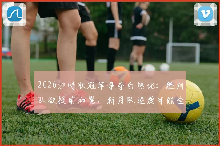 2026沙特联冠军争夺白热化:胜利队欲提前加冕,新月队逆袭可能全解析与实时积分榜