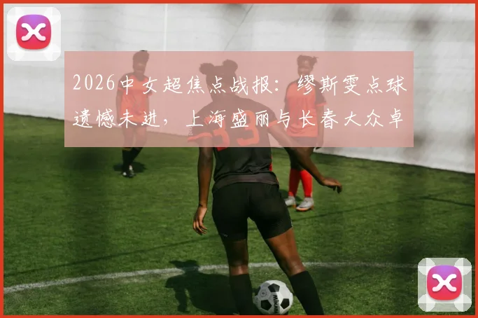 2026中女超焦点战报：缪斯雯点球遗憾未进，上海盛丽与长春大众卓越0-0互交白卷