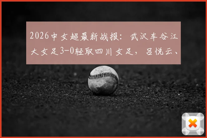 2026中女超最新战报:武汉车谷江大女足3-0轻取四川女足,吕悦云、刘艳秋双双建功,附全场视频集锦与积分榜分析
