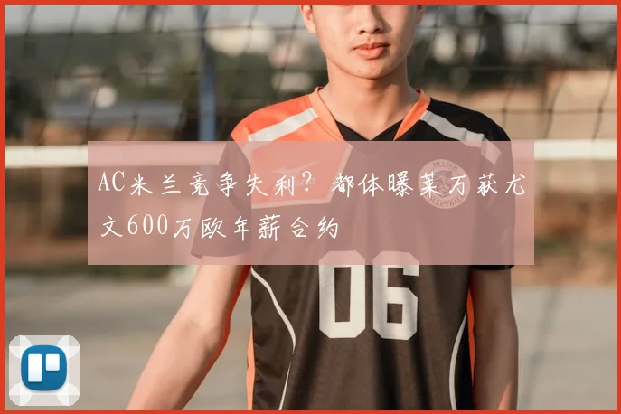 AC米兰竞争失利？都体曝莱万获尤文600万欧年薪合约