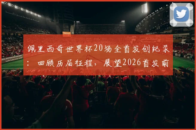 佩里西奇世界杯20场全首发创纪录:回顾历届征程,展望2026首发前景与同类型球员数据解析