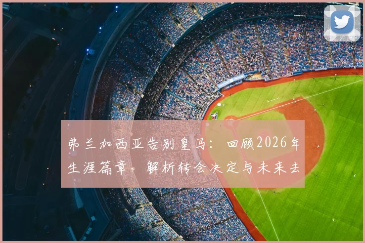 弗兰加西亚告别皇马：回顾2026年生涯篇章，解析转会决定与未来去向