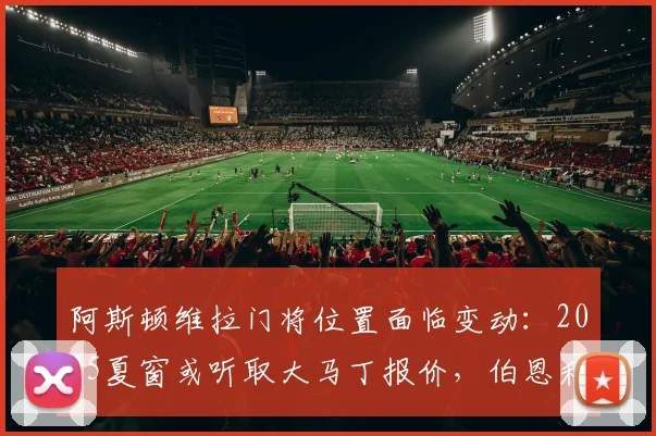 阿斯顿维拉门将位置面临变动：2025夏窗或听取大马丁报价，伯恩利门将特拉福德成潜在目标