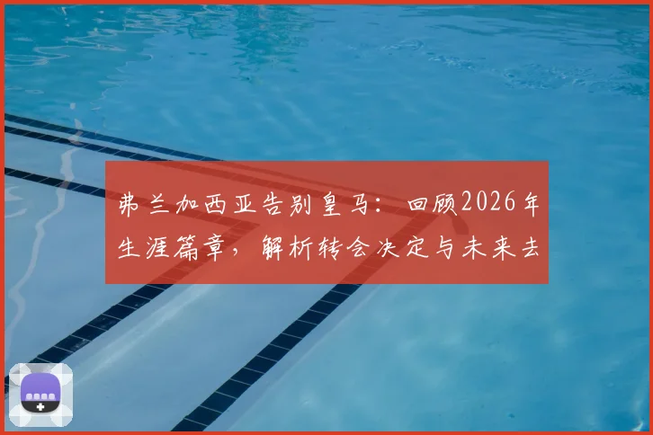 弗兰加西亚告别皇马：回顾2026年生涯篇章，解析转会决定与未来去向
