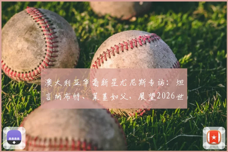 澳大利亚华裔新星尤尼斯专访：坦言纳布特、莱基如父，展望2026世界杯梦与职业发展路径解析