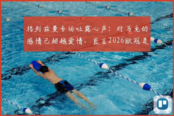格列兹曼专访吐露心声：对马竞的感情已超越爱情，直言2026欧冠是终极目标，解析其床单军团历史地位