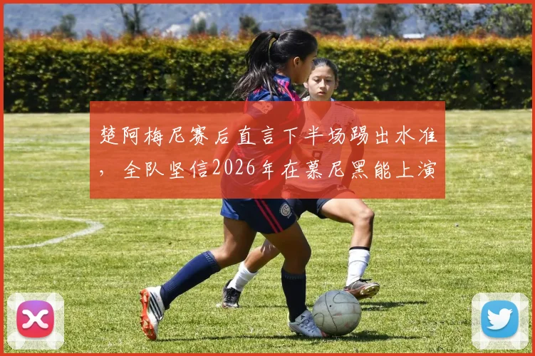 楚阿梅尼赛后直言下半场踢出水准，全队坚信2026年在慕尼黑能上演翻盘奇迹