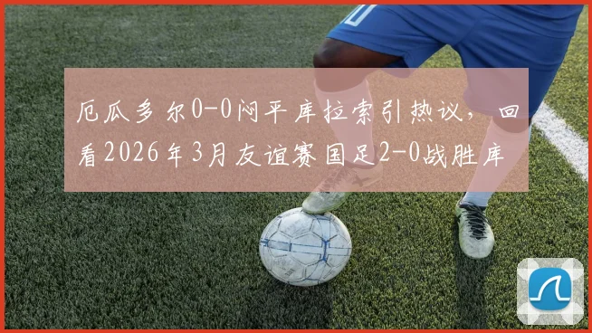 厄瓜多尔0-0闷平库拉索引热议，回看2026年3月友谊赛国足2-0战胜库拉索实录
