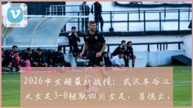2026中女超最新战报：武汉车谷江大女足3-0轻取四川女足，吕悦云、刘艳秋双双建功，附全场视频集锦与积分榜分析