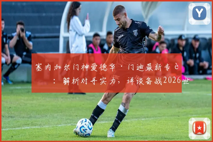 塞内加尔门神爱德华·门迪最新专访:解析对手实力,详谈备战2026世预赛关键战挪威策略