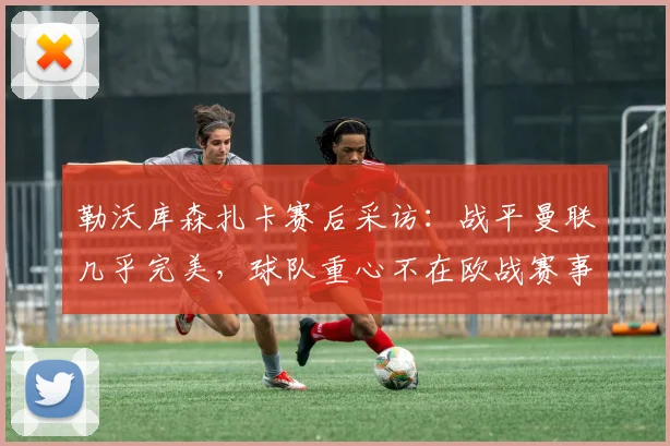 勒沃库森扎卡赛后采访:战平曼联几乎完美,球队重心不在欧战赛事