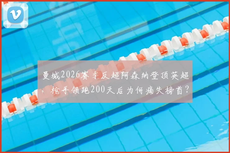 曼城2026赛季反超阿森纳登顶英超,枪手领跑200天后为何痛失榜首?深度解析争冠格局