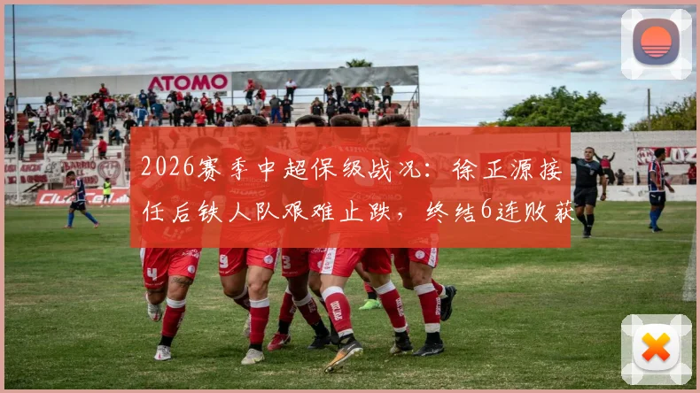 2026赛季中超保级战况：徐正源接任后铁人队艰难止跌，终结6连败获关键1分