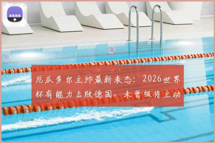 厄瓜多尔主帅最新表态：2026世界杯有能力击败德国，未晋级将主动请辞，球队前景与战术分析全解读