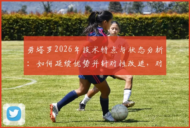劳塔罗2026年技术特点与状态分析：如何延续优势并针对性改进，对球队的价值影响深度解读