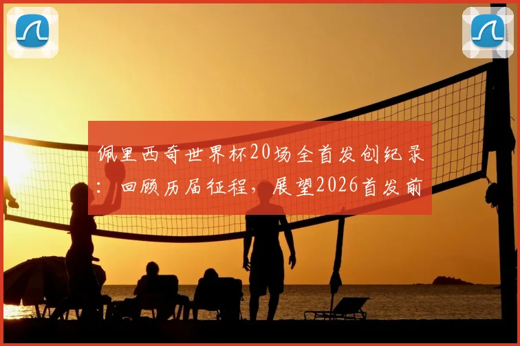 佩里西奇世界杯20场全首发创纪录：回顾历届征程，展望2026首发前景与同类型球员数据解析