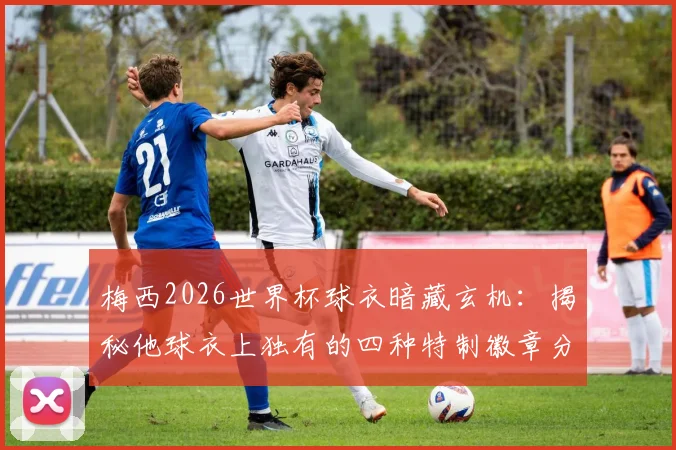 梅西2026世界杯球衣暗藏玄机：揭秘他球衣上独有的四种特制徽章分别是什么及背后特殊含义