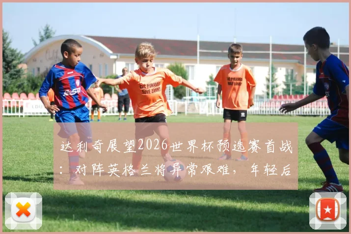 达利奇展望2026世界杯预选赛首战:对阵英格兰将异常艰难,年轻后卫武什科维奇被确立为克罗地亚未来核心