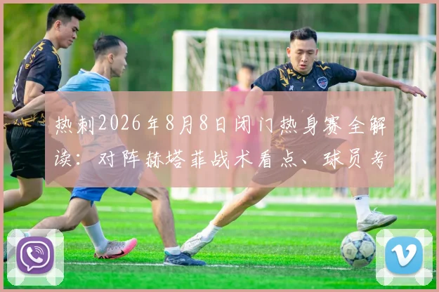 热刺2026年8月8日闭门热身赛全解读：对阵赫塔菲战术看点、球员考察与备战意义