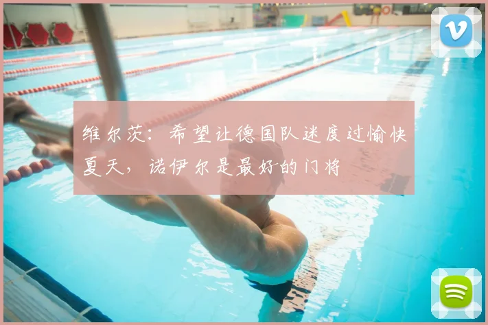 维尔茨：希望让德国队迷度过愉快夏天，诺伊尔是最好的门将