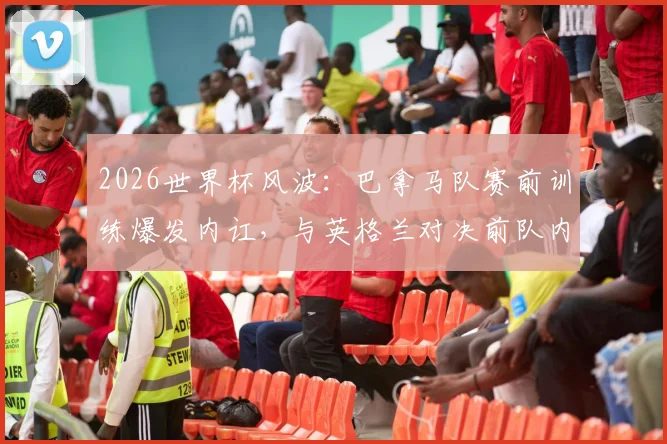 2026世界杯风波:巴拿马队赛前训练爆发内讧,与英格兰对决前队内矛盾全解析