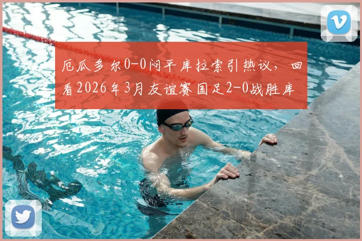 厄瓜多尔0-0闷平库拉索引热议，回看2026年3月友谊赛国足2-0战胜库拉索实录