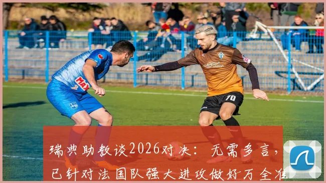瑞典助教谈2026对决：无需多言，已针对法国队强大进攻做好万全准备，深度解析防守战术关键