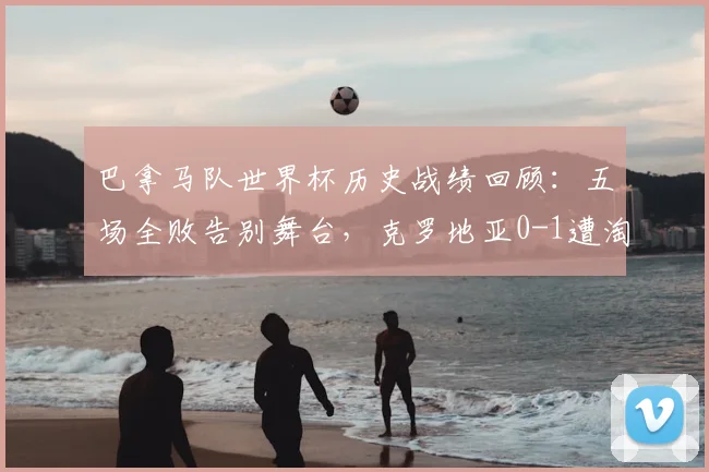巴拿马队世界杯历史战绩回顾:五场全败告别舞台,克罗地亚0-1遭淘汰原因分析,附世界杯全败球队盘点