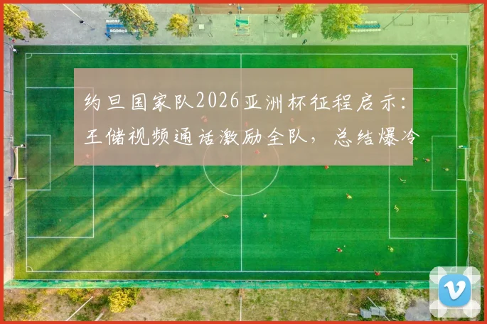 约旦国家队2026亚洲杯征程启示：王储视频通话激励全队，总结爆冷与亚军的宝贵教训