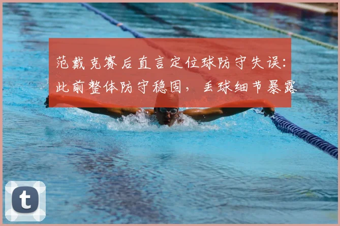 范戴克赛后直言定位球防守失误:此前整体防守稳固,丢球细节暴露改进空间